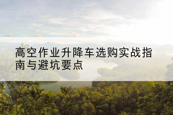 松原升降车怎么选-高空作业升降车选购实战指南与避坑要点