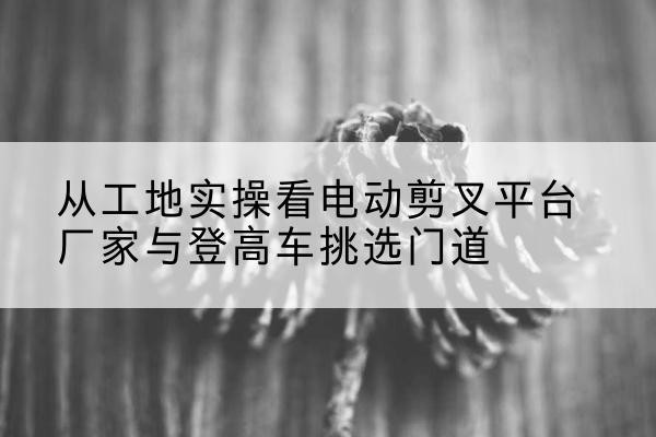 松原电动剪叉升降平台厂家-从工地实操看电动剪叉平台厂家与登高车挑选门道