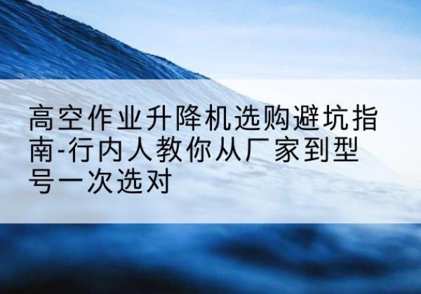 松原升降平台厂家-高空作业升降机选购避坑指南-行内人教你从厂家到型号一次选对