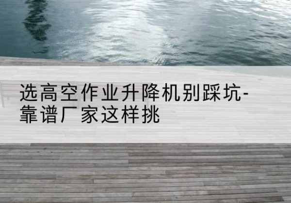松原剪叉式升降机厂家-选高空作业升降机别踩坑-靠谱厂家这样挑