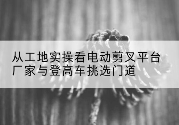 松原电动剪叉升降平台厂家-从工地实操看电动剪叉平台厂家与登高车挑选门道